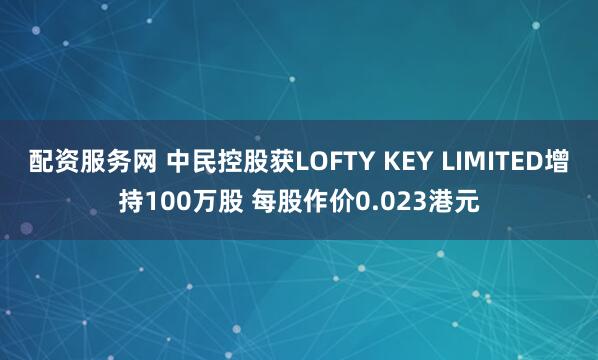 配资服务网 中民控股获LOFTY KEY LIMITED增持100万股 每股作价0.023港元