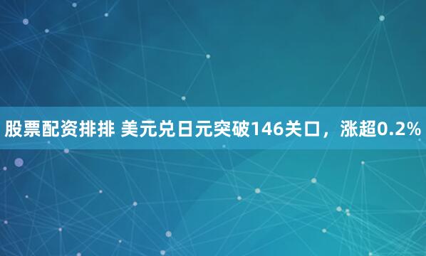 股票配资排排 美元兑日元突破146关口，涨超0.2%