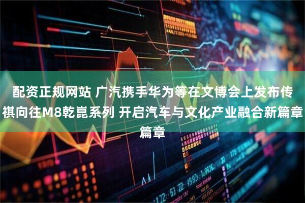 配资正规网站 广汽携手华为等在文博会上发布传祺向往M8乾崑系列 开启汽车与文化产业融合新篇章