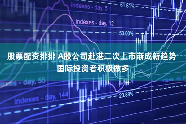 股票配资排排 A股公司赴港二次上市渐成新趋势 国际投资者积极做多