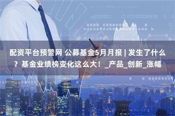 配资平台预警网 公募基金5月月报 | 发生了什么？基金业绩榜变化这么大！_产品_创新_涨幅