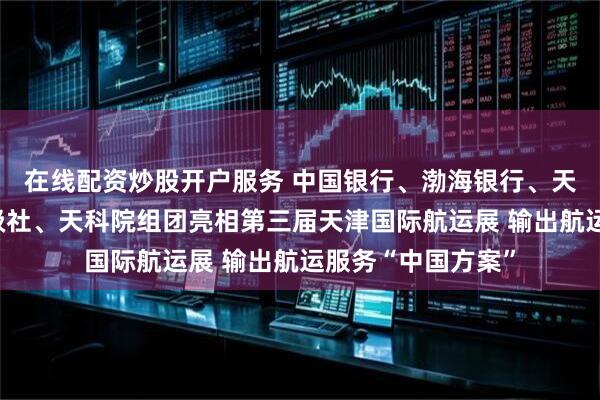 在线配资炒股开户服务 中国银行、渤海银行、天津银行、中国船级社、天科院组团亮相第三届天津国际航运展 输出航运服务“中国方案”