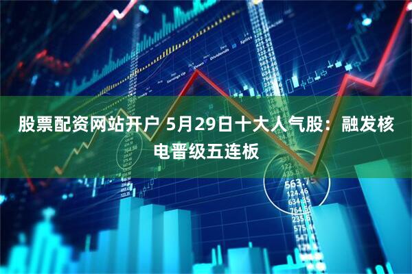 股票配资网站开户 5月29日十大人气股：融发核电晋级五连板