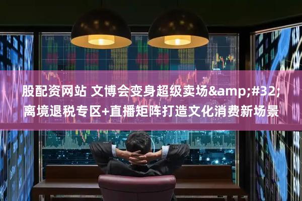 股配资网站 文博会变身超级卖场&#32;离境退税专区+直播矩阵打造文化消费新场景