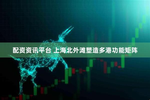 配资资讯平台 上海北外滩塑造多港功能矩阵