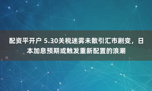配资平开户 5.30关税迷雾未散引汇市剧变，日本加息预期或触发重新配置的浪潮