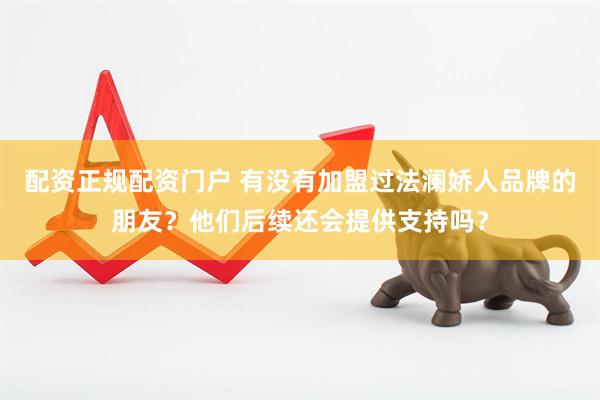 配资正规配资门户 有没有加盟过法澜娇人品牌的朋友？他们后续还会提供支持吗？