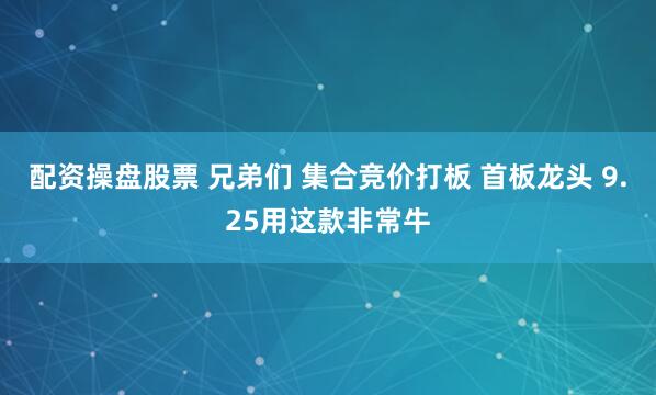 配资操盘股票 兄弟们 集合竞价打板 首板龙头 9.25用这款非常牛