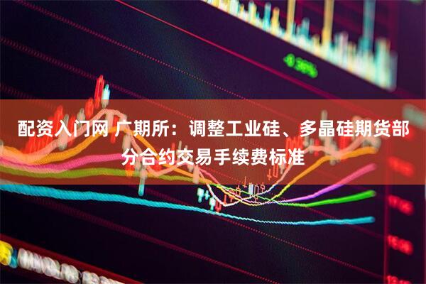 配资入门网 广期所：调整工业硅、多晶硅期货部分合约交易手续费标准