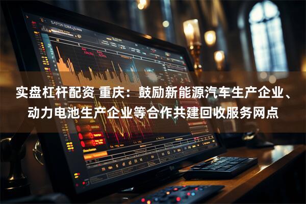 实盘杠杆配资 重庆：鼓励新能源汽车生产企业、动力电池生产企业等合作共建回收服务网点