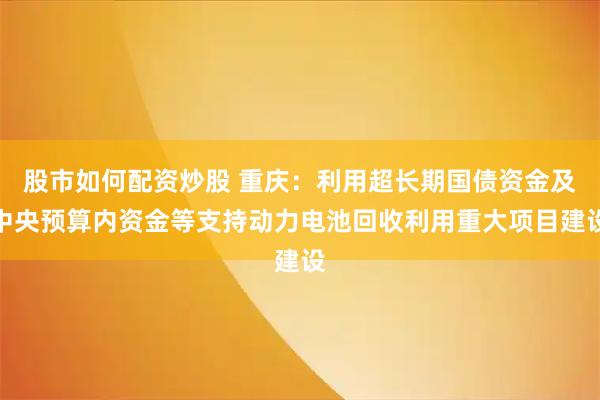 股市如何配资炒股 重庆：利用超长期国债资金及中央预算内资金等支持动力电池回收利用重大项目建设
