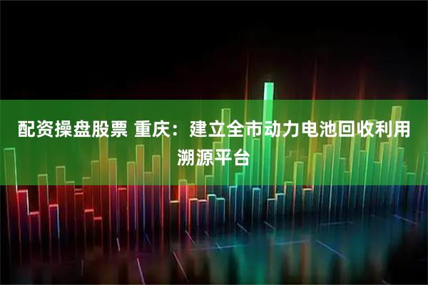 配资操盘股票 重庆：建立全市动力电池回收利用溯源平台