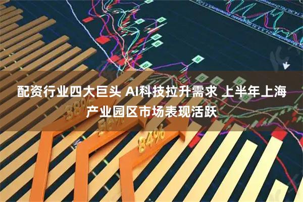 配资行业四大巨头 AI科技拉升需求 上半年上海产业园区市场表现活跃
