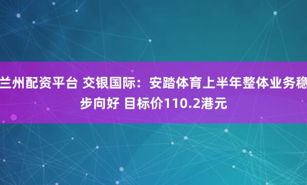 兰州配资平台 交银国际：安踏体育上半年整体业务稳步向好 目标价110.2港元