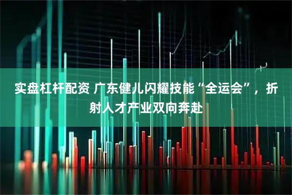 实盘杠杆配资 广东健儿闪耀技能“全运会”，折射人才产业双向奔赴