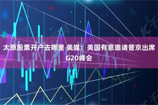 太原股票开户去哪里 美媒：美国有意邀请普京出席G20峰会