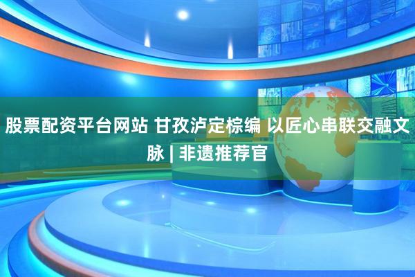 股票配资平台网站 甘孜泸定棕编 以匠心串联交融文脉 | 非遗推荐官