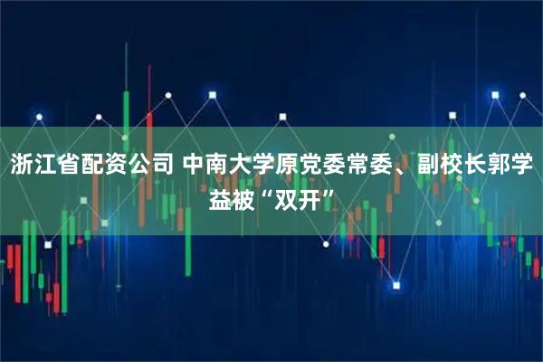 浙江省配资公司 中南大学原党委常委、副校长郭学益被“双开”